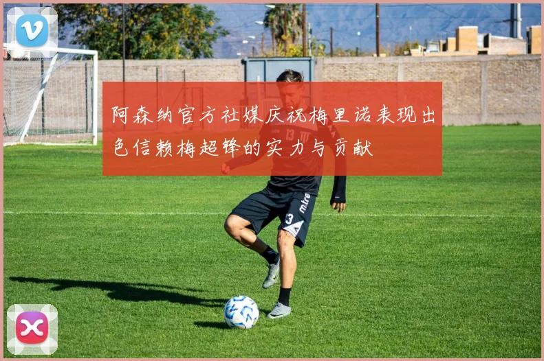 阿森纳官方社媒庆祝梅里诺表现出色信赖梅超锋的实力与贡献