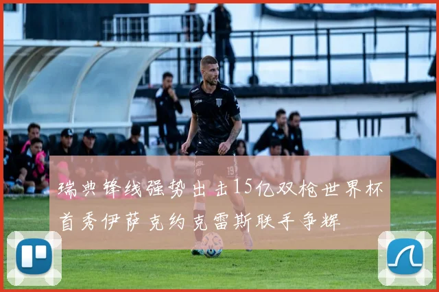 瑞典锋线强势出击15亿双枪世界杯首秀伊萨克约克雷斯联手争辉