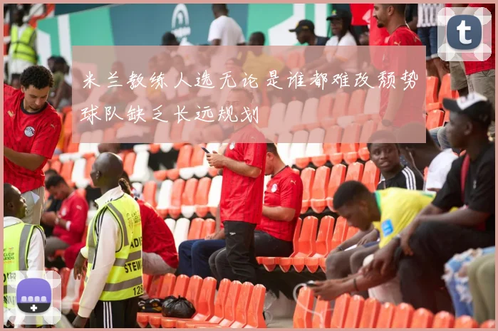 米兰教练人选无论是谁都难改颓势球队缺乏长远规划