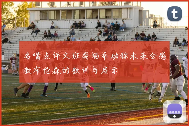 名嘴点评文班离场举动称未来会感激布伦森的教训与启示