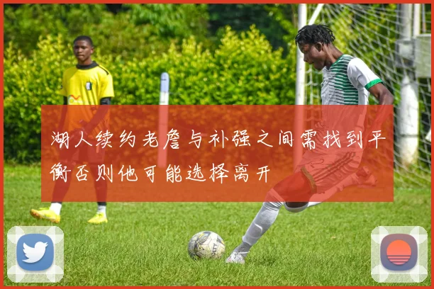 湖人续约老詹与补强之间需找到平衡否则他可能选择离开
