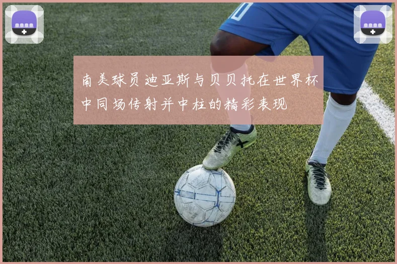 南美球员迪亚斯与贝贝托在世界杯中同场传射并中柱的精彩表现