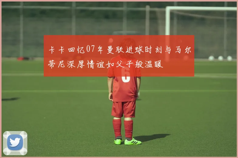 卡卡回忆07年曼联进球时刻与马尔蒂尼深厚情谊如父子般温暖