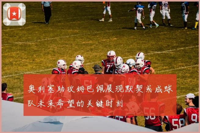 奥利塞助攻姆巴佩展现默契或成球队未来希望的关键时刻