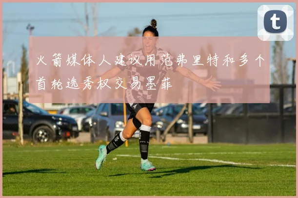 火箭媒体人建议用范弗里特和多个首轮选秀权交易墨菲