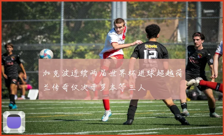 加克波连续两届世界杯进球超越荷兰传奇仅次于罗本等三人