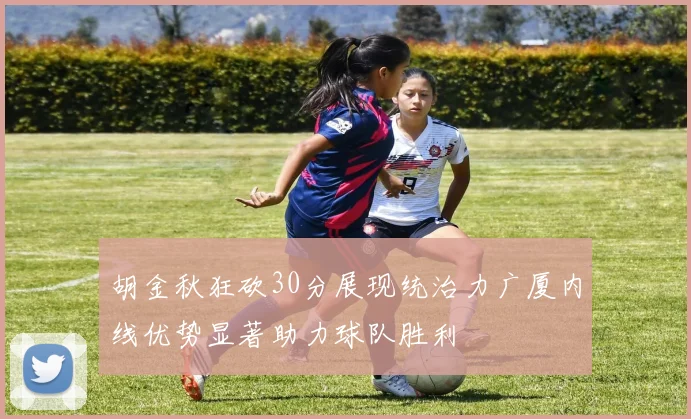 胡金秋狂砍30分展现统治力广厦内线优势显著助力球队胜利