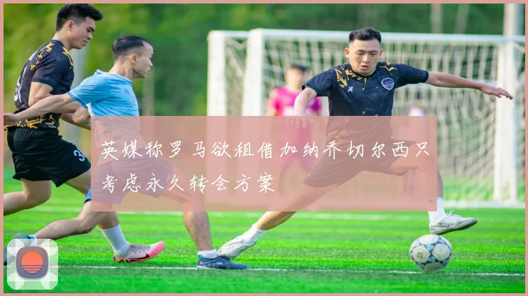 英媒称罗马欲租借加纳乔切尔西只考虑永久转会方案