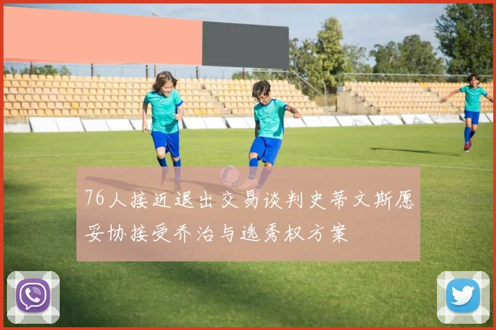 76人接近退出交易谈判史蒂文斯愿妥协接受乔治与选秀权方案