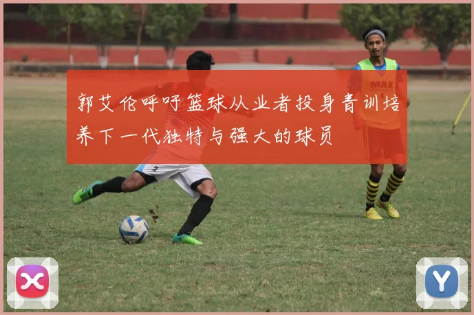 郭艾伦呼吁篮球从业者投身青训培养下一代独特与强大的球员