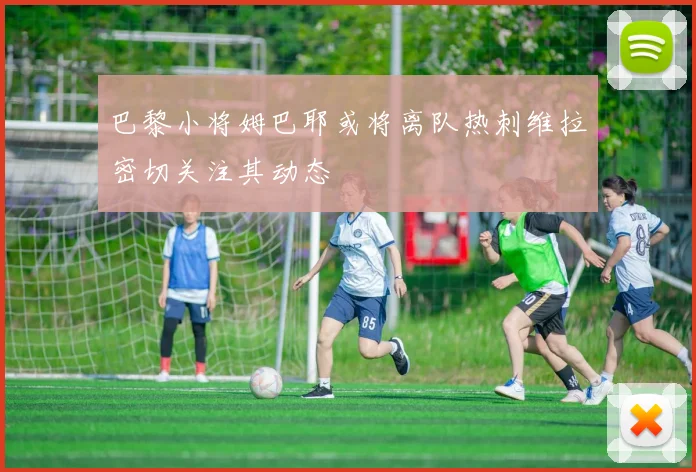 巴黎小将姆巴耶或将离队热刺维拉密切关注其动态