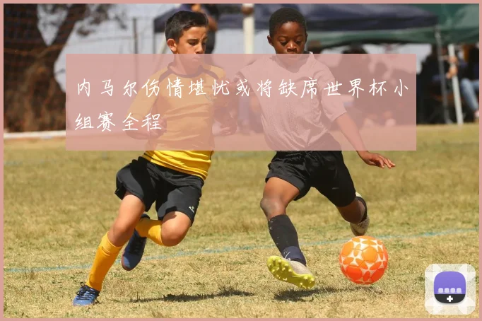 内马尔伤情堪忧或将缺席世界杯小组赛全程