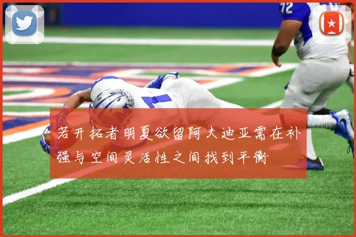 若开拓者明夏欲留阿夫迪亚需在补强与空间灵活性之间找到平衡