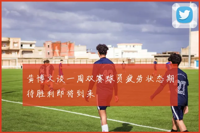 黄博文谈一周双赛球员疲劳状态期待胜利即将到来