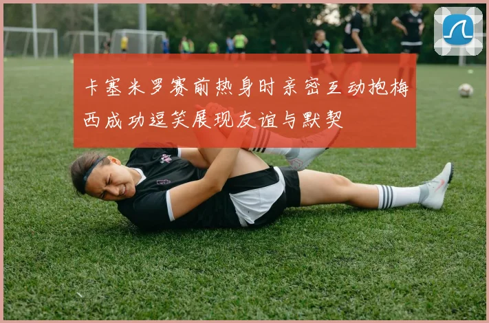 卡塞米罗赛前热身时亲密互动抱梅西成功逗笑展现友谊与默契